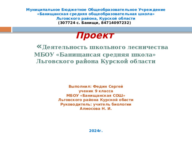 Муниципальное Бюджетное Общеобразовательное Учреждение  «Банищанская средняя общеобразовательная школа»  Льговского района, Курской области  (307724 с. Банищи, 84714097232)      Проект   « Деятельность школьного лесничества МБОУ «Банищансая средняя школа» Льговского района Курской области           Выполнил: Федин Сергей ученик 9 класса  МБОУ «Банищанская СОШ»  Льговского района Курской обасти  Руководитель: учитель биологии  Алмосова Н. И.            2024г.   