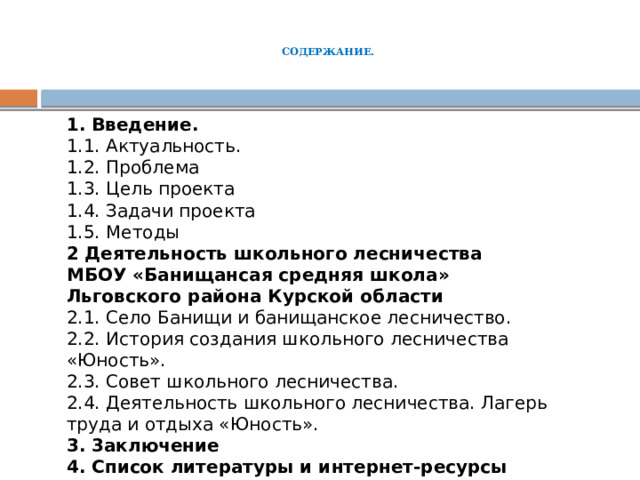   СОДЕРЖАНИЕ.    1. Введение. 1.1. Актуальность. 1.2. Проблема 1.3. Цель проекта 1.4. Задачи проекта 1.5. Методы 2 Деятельность школьного лесничества МБОУ «Банищансая средняя школа» Льговского района Курской области 2.1. Село Банищи и банищанское лесничество. 2.2. История создания школьного лесничества «Юность». 2.3. Совет школьного лесничества. 2.4. Деятельность школьного лесничества. Лагерь труда и отдыха «Юность». 3. 3аключение 4. Список литературы и интернет-ресурсы 