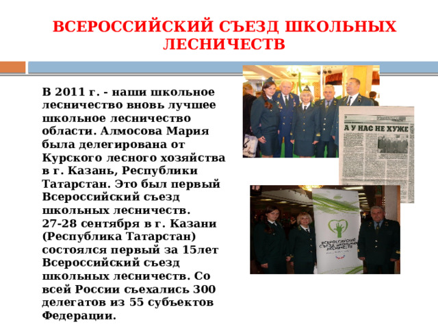 ВСЕРОССИЙСКИЙ СЪЕЗД ШКОЛЬНЫХ ЛЕСНИЧЕСТВ     В 2011 г. - наши школьное лесничество вновь лучшее школьное лесничество области. Алмосова Мария была делегирована от Курского лесного хозяйства в г. Казань, Республики Татарстан. Это был первый Всероссийский съезд школьных лесничеств. 27-28 сентября в г. Казани (Республика Татарстан) состоялся первый за 15лет Всероссийский съезд школьных лесничеств. Со всей России съехались 300 делегатов из 55 субъектов Федерации. 