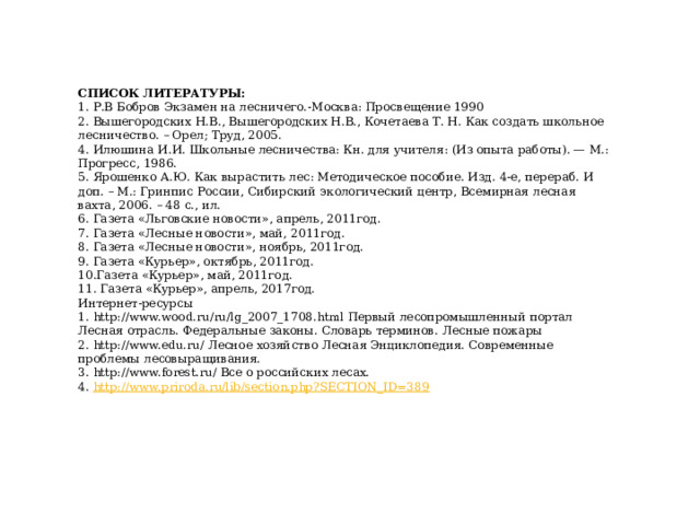 СПИСОК ЛИТЕРАТУРЫ: 1. Р.В Бобров Экзамен на лесничего.-Москва: Просвещение 1990 2. Вышегородских Н.В., Вышегородских Н.В., Кочетаева Т. Н. Как создать школьное лесничество. – Орел; Труд, 2005. 4. Илюшина И.И. Школьные лесничества: Кн. для учителя: (Из опыта работы). — М.: Прогресс, 1986. 5. Ярошенко А.Ю. Как вырастить лес: Методическое пособие. Изд. 4-е, перераб. И доп. – М.: Гринпис России, Сибирский экологический центр, Всемирная лесная вахта, 2006. – 48 с., ил. 6. Газета «Льговские новости», апрель, 2011год. 7. Газета «Лесные новости», май, 2011год. 8. Газета «Лесные новости», ноябрь, 2011год. 9. Газета «Курьер», октябрь, 2011год. 10.Газета «Курьер», май, 2011год. 11. Газета «Курьер», апрель, 2017год. Интернет-ресурсы 1. http://www.wood.ru/ru/lg_2007_1708.html Первый лесопромышленный портал Лесная отрасль. Федеральные законы. Словарь терминов. Лесные пожары 2. http://www.edu.ru/ Лесное хозяйство Лесная Энциклопедия. Современные проблемы лесовыращивания. 3. http://www.forest.ru/ Все о российских лесах. 4. http://www.priroda.ru/lib/section.php?SECTION_ID=389 