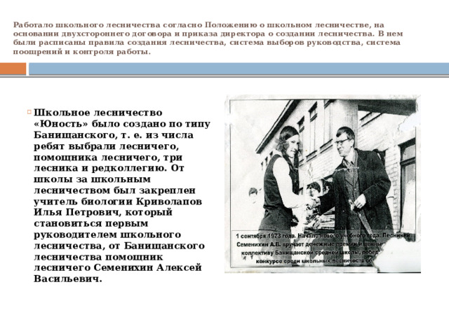 Работало школьного лесничества согласно Положению о школьном лесничестве, на основании двухстороннего договора и приказа директора о создании лесничества. В нем были расписаны правила создания лесничества, система выборов руководства, система поощрений и контроля работы.             Школьное лесничество «Юность» было создано по типу Банищанского, т. е. из числа ребят выбрали лесничего, помощника лесничего, три лесника и редколлегию. От школы за школьным лесничеством был закреплен учитель биологии Криволапов Илья Петрович, который становиться первым руководителем школьного лесничества, от Банищанского лесничества помощник лесничего Семенихин Алексей Васильевич. 
