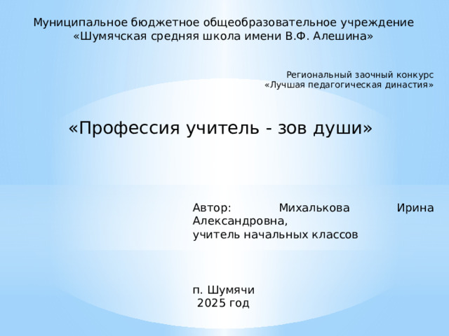 Муниципальное бюджетное общеобразовательное учреждение «Шумячская средняя школа имени В.Ф. Алешина» Региональный заочный конкурс  «Лучшая педагогическая династия» «Профессия учитель - зов души» Автор: Михалькова Ирина Александровна, учитель начальных классов п. Шумячи 2025 год 