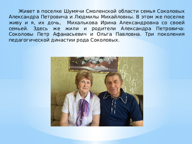  Живет в поселке Шумячи Смоленской области семья Соколовых Александра Петровича и Людмилы Михайловны. В этом же поселке живу и я, их дочь, Михалькова Ирина Александровна со своей семьей. Здесь же жили и родители Александра Петровича: Соколовы Петр Афанасьевич и Ольга Павловна. Три поколения педагогической династии рода Соколовых. 