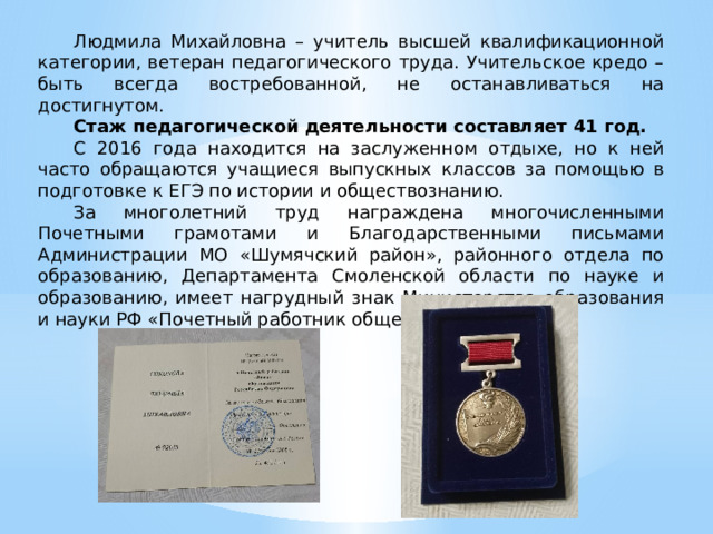 Людмила Михайловна – учитель высшей квалификационной категории, ветеран педагогического труда. Учительское кредо – быть всегда востребованной, не останавливаться на достигнутом. Стаж педагогической деятельности составляет 41 год. С 2016 года находится на заслуженном отдыхе, но к ней часто обращаются учащиеся выпускных классов за помощью в подготовке к ЕГЭ по истории и обществознанию. За многолетний труд награждена многочисленными Почетными грамотами и Благодарственными письмами Администрации МО «Шумячский район», районного отдела по образованию, Департамента Смоленской области по науке и образованию, имеет нагрудный знак Министерства образования и науки РФ «Почетный работник общего образования». 