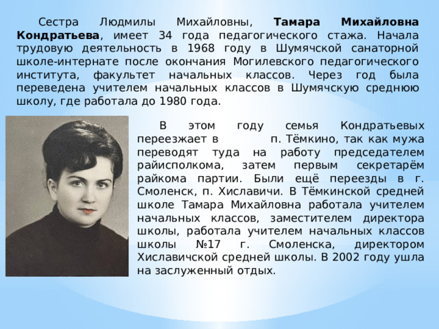 Сестра Людмилы Михайловны, Тамара Михайловна Кондратьева , имеет 34 года педагогического стажа. Начала трудовую деятельность в 1968 году в Шумячской санаторной школе-интернате после окончания Могилевского педагогического института, факультет начальных классов. Через год была переведена учителем начальных классов в Шумячскую среднюю школу, где работала до 1980 года. В этом году семья Кондратьевых переезжает в п. Тёмкино, так как мужа переводят туда на работу председателем райисполкома, затем первым секретарём райкома партии. Были ещё переезды в г. Смоленск, п. Хиславичи. В Тёмкинской средней школе Тамара Михайловна работала учителем начальных классов, заместителем директора школы, работала учителем начальных классов школы №17 г. Смоленска, директором Хиславичской средней школы. В 2002 году ушла на заслуженный отдых. 