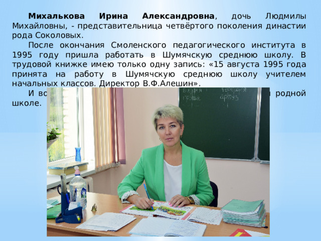 Михалькова Ирина Александровна , дочь Людмилы Михайловны, - представительница четвёртого поколения династии рода Соколовых. После окончания Смоленского педагогического института в 1995 году пришла работать в Шумячскую среднюю школу. В трудовой книжке имею только одну запись: «15 августа 1995 года принята на работу в Шумячскую среднюю школу учителем начальных классов. Директор В.Ф.Алешин». И вот уже 30 лет работаю в этой должности в своей родной школе. 