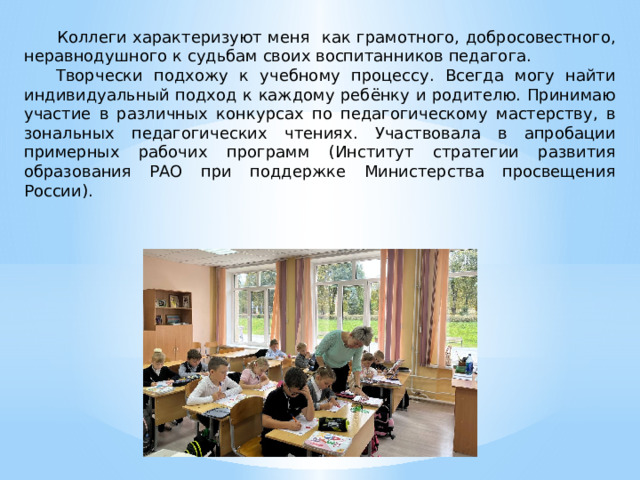   Коллеги характеризуют меня как грамотного, добросовестного, неравнодушного к судьбам своих воспитанников педагога. Творчески подхожу к учебному процессу. Всегда могу найти индивидуальный подход к каждому ребёнку и родителю. Принимаю участие в различных конкурсах по педагогическому мастерству, в зональных педагогических чтениях. Участвовала в апробации примерных рабочих программ (Институт стратегии развития образования РАО при поддержке Министерства просвещения России). 