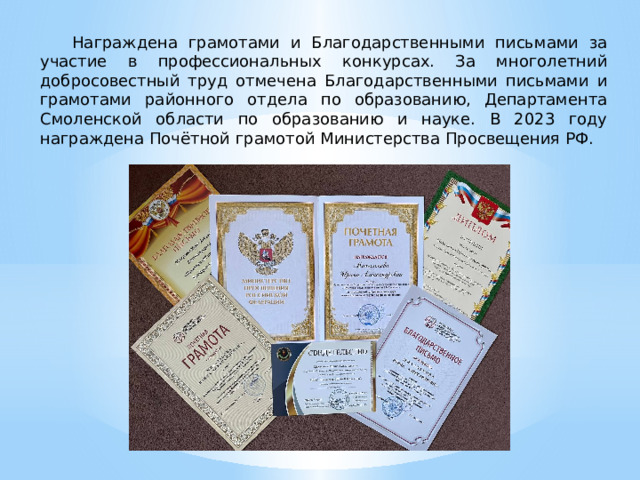 Награждена грамотами и Благодарственными письмами за участие в профессиональных конкурсах. За многолетний добросовестный труд отмечена Благодарственными письмами и грамотами районного отдела по образованию, Департамента Смоленской области по образованию и науке. В 2023 году награждена Почётной грамотой Министерства Просвещения РФ. 
