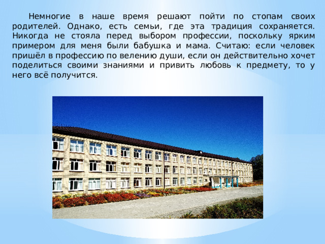  Немногие в наше время решают пойти по стопам своих родителей. Однако, есть семьи, где эта традиция сохраняется. Никогда не стояла перед выбором профессии, поскольку ярким примером для меня были бабушка и мама. Считаю: если человек пришёл в профессию по велению души, если он действительно хочет поделиться своими знаниями и привить любовь к предмету, то у него всё получится. 