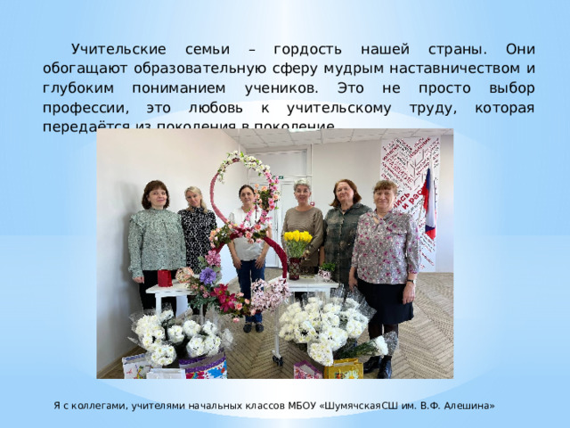 Учительские семьи – гордость нашей страны. Они обогащают образовательную сферу мудрым наставничеством и глубоким пониманием учеников. Это не просто выбор профессии, это любовь к учительскому труду, которая передаётся из поколения в поколение. Я с коллегами, учителями начальных классов МБОУ «ШумячскаяСШ им. В.Ф. Алешина» 