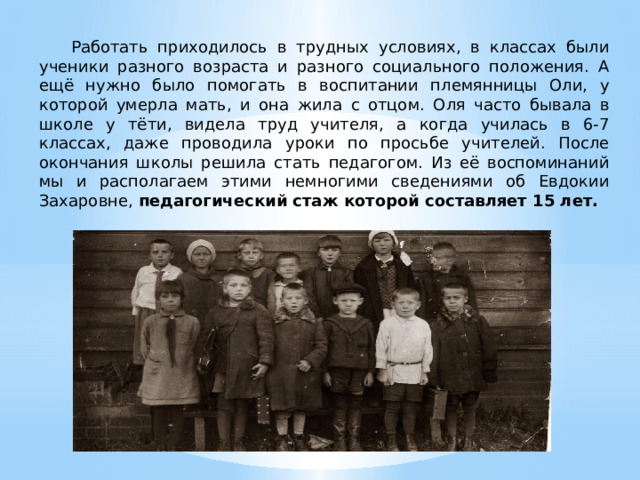 Работать приходилось в трудных условиях, в классах были ученики разного возраста и разного социального положения. А ещё нужно было помогать в воспитании племянницы Оли, у которой умерла мать, и она жила с отцом. Оля часто бывала в школе у тёти, видела труд учителя, а когда училась в 6-7 классах, даже проводила уроки по просьбе учителей. После окончания школы решила стать педагогом. Из её воспоминаний мы и располагаем этими немногими сведениями об Евдокии Захаровне, педагогический стаж которой составляет 15 лет. 