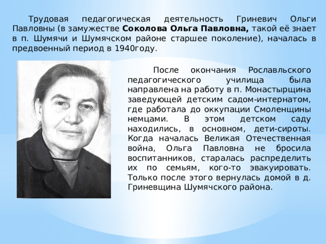  Трудовая педагогическая деятельность Гриневич Ольги Павловны (в замужестве Соколова Ольга Павловна, такой её знает в п. Шумячи и Шумячском районе старшее поколение), началась в предвоенный период в 1940году.   После окончания Рославльского педагогического училища была направлена на работу в п. Монастырщина заведующей детским садом-интернатом, где работала до оккупации Смоленщины немцами. В этом детском саду находились, в основном, дети-сироты. Когда началась Великая Отечественная война, Ольга Павловна не бросила воспитанников, старалась распределить их по семьям, кого-то эвакуировать. Только после этого вернулась домой в д. Гриневщина Шумячского района. 