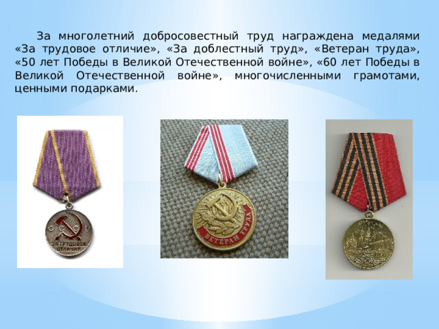За многолетний добросовестный труд награждена медалями «За трудовое отличие», «За доблестный труд», «Ветеран труда», «50 лет Победы в Великой Отечественной войне», «60 лет Победы в Великой Отечественной войне», многочисленными грамотами, ценными подарками. 