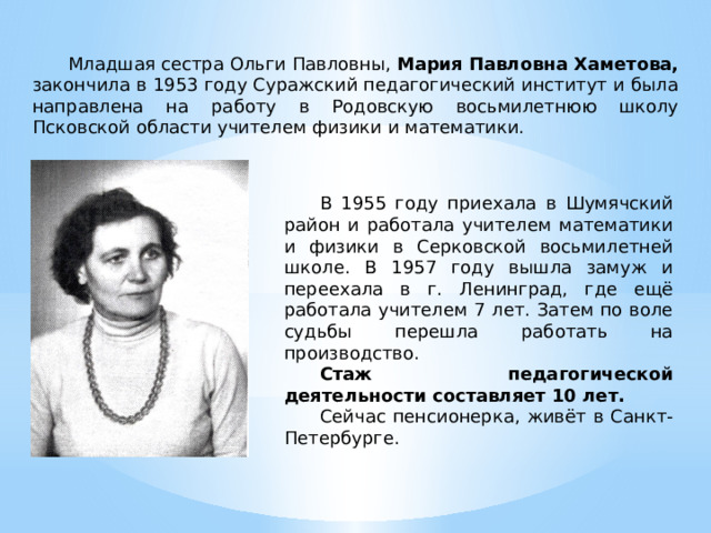   Младшая сестра Ольги Павловны, Мария Павловна Хаметова, закончила в 1953 году Суражский педагогический институт и была направлена на работу в Родовскую восьмилетнюю школу Псковской области учителем физики и математики. В 1955 году приехала в Шумячский район и работала учителем математики и физики в Серковской восьмилетней школе. В 1957 году вышла замуж и переехала в г. Ленинград, где ещё работала учителем 7 лет. Затем по воле судьбы перешла работать на производство. Стаж педагогической деятельности составляет 10 лет. Сейчас пенсионерка, живёт в Санкт-Петербурге. 