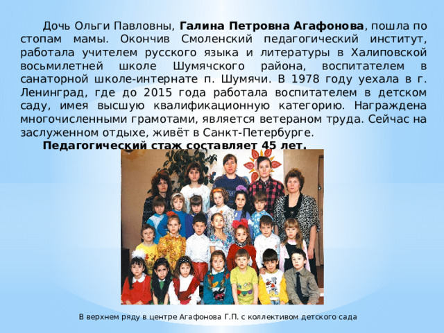  Дочь Ольги Павловны, Галина Петровна Агафонова , пошла по стопам мамы. Окончив Смоленский педагогический институт, работала учителем русского языка и литературы в Халиповской восьмилетней школе Шумячского района, воспитателем в санаторной школе-интернате п. Шумячи. В 1978 году уехала в г. Ленинград, где до 2015 года работала воспитателем в детском саду, имея высшую квалификационную категорию. Награждена многочисленными грамотами, является ветераном труда. Сейчас на заслуженном отдыхе, живёт в Санкт-Петербурге. Педагогический стаж составляет 45 лет.  В верхнем ряду в центре Агафонова Г.П. с коллективом детского сада 