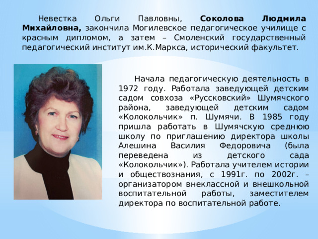 Невестка Ольги Павловны, Соколова Людмила Михайловна, закончила Могилевское педагогическое училище с красным дипломом, а затем – Смоленский государственный педагогический институт им.К.Маркса, исторический факультет. Начала педагогическую деятельность в 1972 году. Работала заведующей детским садом совхоза «Руссковский» Шумячского района, заведующей детским садом «Колокольчик» п. Шумячи. В 1985 году пришла работать в Шумячскую среднюю школу по приглашению директора школы Алешина Василия Федоровича (была переведена из детского сада «Колокольчик»). Работала учителем истории и обществознания, с 1991г. по 2002г. – организатором внеклассной и внешкольной воспитательной работы, заместителем директора по воспитательной работе. 
