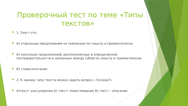  Проверочный тест по теме «Типы текстов» 1. Текст-это: А) отдельные предложения не связанные по смыслу и грамматически Б) несколько предложений, расположенных в определенной последовательности и связанных между собой по смыслу и грамматически В) словосочетания 2. К какому типу текста можно задать вопрос « Почему?» А)текст- рассуждение Б) текст- повествование В) текст – описание 