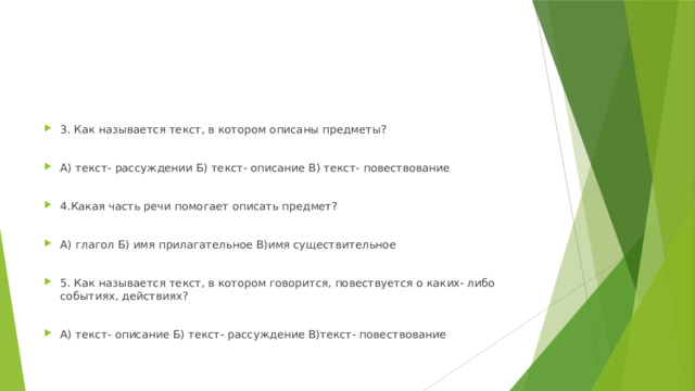 3. Как называется текст, в котором описаны предметы? А) текст- рассуждении Б) текст- описание В) текст- повествование 4.Какая часть речи помогает описать предмет? А) глагол Б) имя прилагательное В)имя существительное 5. Как называется текст, в котором говорится, повествуется о каких- либо событиях, действиях? А) текст- описание Б) текст- рассуждение В)текст- повествование 