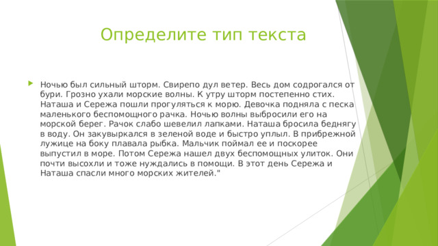  Определите тип текста Ночью был сильный шторм. Свирепо дул ветер. Весь дом содрогался от бури. Грозно ухали морские волны. К утру шторм постепенно стих. Наташа и Сережа пошли прогуляться к морю. Девочка подняла с песка маленького беспомощного рачка. Ночью волны выбросили его на морской берег. Рачок слабо шевелил лапками. Наташа бросила беднягу в воду. Он закувыркался в зеленой воде и быстро уплыл. В прибрежной лужице на боку плавала рыбка. Мальчик поймал ее и поскорее выпустил в море. Потом Сережа нашел двух беспомощных улиток. Они почти высохли и тоже нуждались в помощи. В этот день Сережа и Наташа спасли много морских жителей.