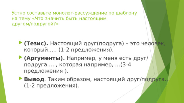 Устно составьте монолог-рассуждение по шаблону на тему «Что значить быть настоящим другом/подругой?» (Тезис). Настоящий друг(подруга) – это человек, который….. (1-2 предложения). (Аргументы). Например, у меня есть друг/ подруга…. , которая например, …(3-4 предложения ). Вывод . Таким образом, настоящий друг/подруга…(1-2 предложения). 