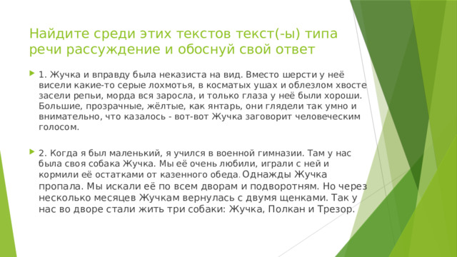 Найдите среди этих текстов текст(-ы) типа речи рассуждение и обоснуй свой ответ 1. Жучка и вправду была неказиста на вид. Вместо шерсти у неё висели какие-то серые лохмотья, в косматых ушах и облезлом хвосте засели репьи, морда вся заросла, и только глаза у неё были хороши. Большие, прозрачные, жёлтые, как янтарь, они глядели так умно и внимательно, что казалось - вот-вот Жучка заговорит человеческим голосом. 2. Когда я был маленький, я учился в военной гимназии. Там у нас была своя собака Жучка. Мы её очень любили, играли с ней и кормили её остатками от казенного обеда . Однажды Жучка пропала. Мы искали её по всем дворам и подворотням. Но через несколько месяцев Жучкам вернулась с двумя щенками. Так у нас во дворе стали жить три собаки: Жучка, Полкан и Трезор. 