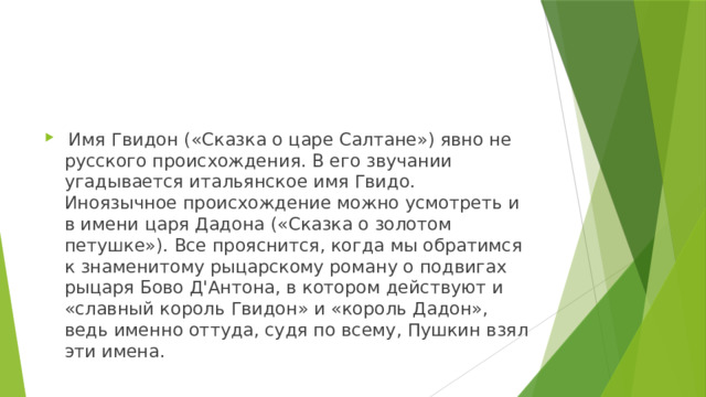  Имя Гвидон («Сказка о царе Салтане») явно не русского происхождения. В его звучании угадывается итальянское имя Гвидо. Иноязычное происхождение можно усмотреть и в имени царя Дадона («Сказка о золотом петушке»). Все прояснится, когда мы обратимся к знаменитому рыцарскому роману о подвигах рыцаря Бово Д'Антона, в котором действуют и «славный король Гвидон» и «король Дадон», ведь именно оттуда, судя по всему, Пушкин взял эти имена. 