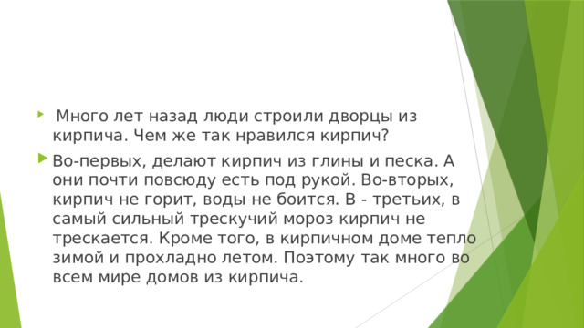  Много лет назад люди строили дворцы из кирпича. Чем же так нравился кирпич? Во-первых, делают кирпич из глины и песка. А они почти повсюду есть под рукой. Во-вторых, кирпич не горит, воды не боится. В - третьих, в самый сильный трескучий мороз кирпич не трескается. Кроме того, в кирпичном доме тепло зимой и прохладно летом. Поэтому так много во всем мире домов из кирпича. 