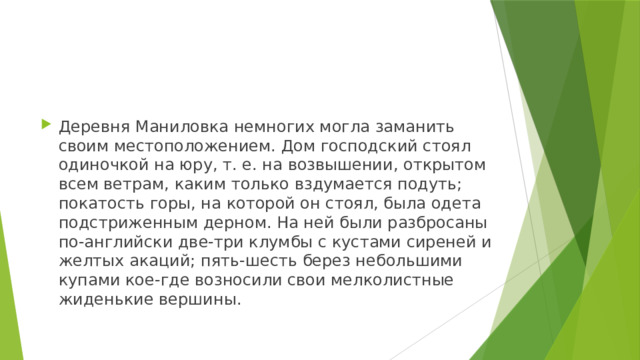 Деревня Маниловка немногих могла заманить своим местоположением. Дом господский стоял одиночкой на юру, т. е. на возвышении, открытом всем ветрам, каким только вздумается подуть; покатость горы, на которой он стоял, была одета подстриженным дерном. На ней были разбросаны по-английски две-три клумбы с кустами сиреней и желтых акаций; пять-шесть берез небольшими купами кое-где возносили свои мелколистные жиденькие вершины. 