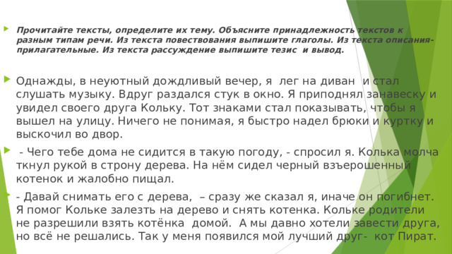 Прочитайте тексты, определите их тему. Объясните принадлежность текстов к разным типам речи. Из текста повествования выпишите глаголы. Из текста описания- прилагательные. Из текста рассуждение выпишите тезис и вывод.  Однажды, в неуютный дождливый вечер, я лег на диван и стал слушать музыку. Вдруг раздался стук в окно. Я приподнял занавеску и увидел своего друга Кольку. Тот знаками стал показывать, чтобы я вышел на улицу. Ничего не понимая, я быстро надел брюки и куртку и выскочил во двор.  - Чего тебе дома не сидится в такую погоду, - спросил я. Колька молча ткнул рукой в строну дерева. На нём сидел черный взъерошенный котенок и жалобно пищал. - Давай снимать его с дерева, – сразу же сказал я, иначе он погибнет. Я помог Кольке залезть на дерево и снять котенка. Кольке родители не разрешили взять котёнка домой. А мы давно хотели завести друга, но всё не решались. Так у меня появился мой лучший друг- кот Пират. 