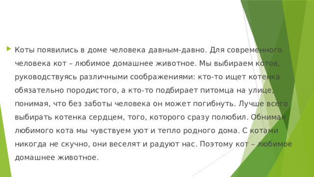 Коты появились в доме человека давным-давно. Для современного человека кот – любимое домашнее животное. Мы выбираем котов, руководствуясь различными соображениями: кто-то ищет котенка обязательно породистого, а кто-то подбирает питомца на улице, понимая, что без заботы человека он может погибнуть. Лучше всего выбирать котенка сердцем, того, которого сразу полюбил. Обнимая любимого кота мы чувствуем уют и тепло родного дома. С котами никогда не скучно, они веселят и радуют нас. Поэтому кот – любимое домашнее животное. 