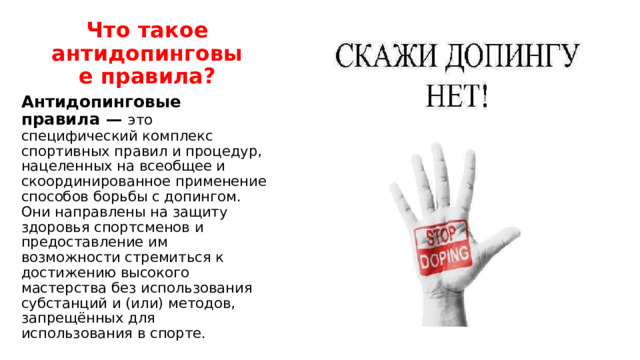 Что такое антидопинговые правила? Антидопинговые правила — это специфический комплекс спортивных правил и процедур, нацеленных на всеобщее и скоординированное применение способов борьбы с допингом. Они направлены на защиту здоровья спортсменов и предоставление им возможности стремиться к достижению высокого мастерства без использования субстанций и (или) методов, запрещённых для использования в спорте. 
