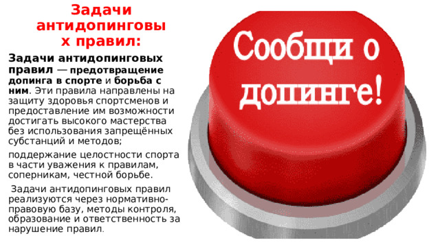 Задачи антидопинговых правил: Задачи антидопинговых правил  —   предотвращение допинга в спорте  и  борьба с ним . Эти правила направлены на защиту здоровья спортсменов и предоставление им возможности достигать высокого мастерства без использования запрещённых субстанций и методов; поддержание целостности спорта в части уважения к правилам, соперникам, честной борьбе.   Задачи антидопинговых правил реализуются через нормативно-правовую базу, методы контроля, образование и ответственность за нарушение правил . 