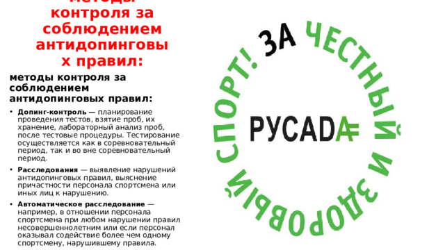 методы контроля за соблюдением антидопинговых правил: методы контроля за соблюдением антидопинговых правил: Допинг-контроль — планирование проведения тестов, взятие проб, их хранение, лабораторный анализ проб, после тестовые процедуры. Тестирование осуществляется как в соревновательный период, так и во вне соревновательный период.  Расследования  — выявление нарушений антидопинговых правил, выяснение причастности персонала спортсмена или иных лиц к нарушению.  Автоматическое расследование  — например, в отношении персонала спортсмена при любом нарушении правил несовершеннолетним или если персонал оказывал содействие более чем одному спортсмену, нарушившему правила.    
