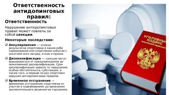 Ответственность антидопинговых правил:   Ответственность Нарушение антидопинговых правил может повлечь за собой  санкции . Некоторые последствия:  Аннулирование  — отмена результатов спортсмена в каком-либо соревновании или спортивном событии с изъятием всех наград, очков и призов. Дисквалификация  — санкции могут варьироваться от предупреждения до пожизненной дисквалификации. Срок дисквалификации зависит от нарушения, особых обстоятельств, субстанции, а также того, в первый ли раз спортсмен нарушил антидопинговые правила. Временное отстранение  — временное отстранение спортсмена от участия в соревнованиях до вынесения заключительного решения на слушаниях. 