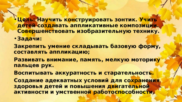 Цель: Научить конструировать зонтик. Учить детей создавать аппликативные композиции. Совершенствовать изобразительную технику. Задачи: Закрепить умение складывать базовую форму, составлять аппликацию; Развивать внимание, память, мелкую моторику пальцев рук. Воспитывать аккуратность и старательность. Создание адекватных условий для сохранения здоровья детей и повышения двигательной активности и умственной работоспособности.  