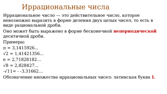 Иррациональные числа   Иррациональное число — это действительное число, которое невозможно выразить в форме деления двух целых чисел, то есть в виде рациональной дроби. Оно может быть выражено в форме бесконечной непериодической десятичной дроби. Примеры: π = 3,1415926... √ 2 = 1,41421356... e = 2,71828182… √ 8 = 2,828427... -√11= - -3.31662… Обозначение множества иррациональных чисел: латинская буква I. 
