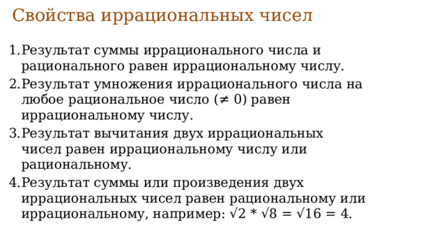Свойства иррациональных чисел   Результат суммы иррационального числа и рационального равен иррациональному числу. Результат умножения иррационального числа на любое рациональное число (≠ 0) равен иррациональному числу. Результат вычитания двух иррациональных чисел равен иррациональному числу или рациональному. Результат суммы или произведения двух иррациональных чисел равен рациональному или иррациональному, например: √2 * √8 = √16 = 4. 
