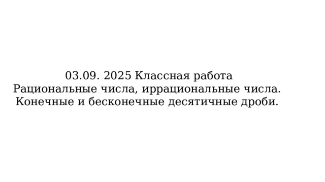 03.09. 2025 Классная работа  Рациональные числа, иррациональные числа.  Конечные и бесконечные десятичные дроби. 
