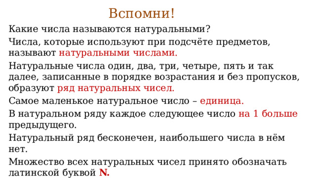 Вспомни!   Какие числа называются натуральными? Числа, которые используют при подсчёте предметов, называют натуральными числами. Натуральные числа один, два, три, четыре, пять и так далее, записанные в порядке возрастания и без пропусков, образуют ряд натуральных чисел. Самое маленькое натуральное число – единица. В натуральном ряду каждое следующее число на 1 больше предыдущего. Натуральный ряд бесконечен, наибольшего числа в нём нет. Множество всех натуральных чисел принято обозначать латинской буквой  N. 