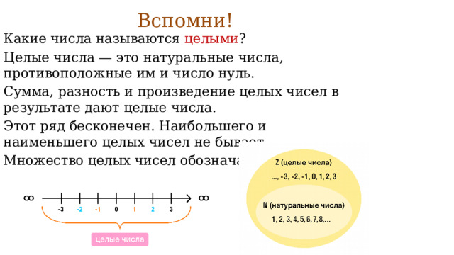 Вспомни!   Какие числа называются целыми ? Целые числа — это натуральные числа, противоположные им и число нуль. Сумма, разность и произведение целых чисел в результате дают целые числа. Этот ряд бесконечен. Наибольшего и наименьшего целых чисел не бывает. Множество целых чисел обозначают Z.  