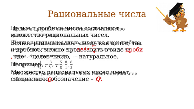 Рациональные числа Целые и дробные числа составляют множество рациональных чисел.   Всякое рациональное число, как целое, так и дробное, можно представить в виде дроби , где – целое число, – натуральное. Например, , , , , Множество рациональных чисел имеет специальное обозначение –  Q . 