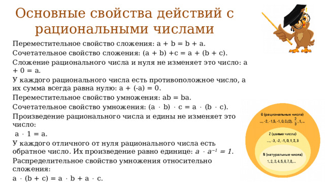 Основные свойства действий с рациональными числами Переместительное свойство сложения: a + b = b + a. Сочетательное свойство сложения: (a + b) +c = a + (b + c). Сложение рационального числа и нуля не изменяет это число: a + 0 = a. У каждого рационального числа есть противоположное число, а их сумма всегда равна нулю: a + (-a) = 0. Переместительное свойство умножения: ab = ba. Сочетательное свойство умножения: (a  b)  c = a  (b  c). Произведение рационального числа и едины не изменяет это число:  a  1 = a. У каждого отличного от нуля рационального числа есть обратное число. Их произведение равно единице: a  a −1 = 1 . Распределительное свойство умножения относительно сложения: a  (b + c) = a  b + a  c. 