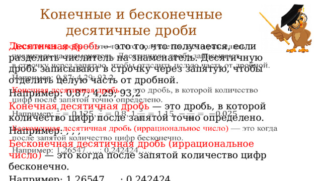 Конечные и бесконечные десятичные дроби Десятичная дробь  — это то, что получается, если разделить числитель на знаменатель. Десятичную дробь записывают в строчку через запятую, чтобы отделить целую часть от дробной.   Например: 0,87; 4,29; 93,2 Конечная десятичная дробь  — это дробь, в которой количество цифр после запятой точно определено. Например: , , , Бесконечная десятичная дробь (иррациональное число)  — это когда после запятой количество цифр бесконечно. Например: 1,26547…..; 0,242424….. 