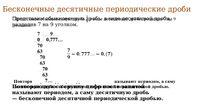 Бесконечные десятичные периодические дроби   Представим обыкновенную дробь в виде десятичной дроби, разделив 7 на 9 уголком.   Повторяющуюся группу цифр после запятой называют периодом, а саму десятичную дробь — бесконечной десятичной периодической дробью. 
