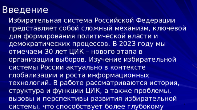 Введение Избирательная система Российской Федерации представляет собой сложный механизм, ключевой для формирования политической власти и демократических процессов. В 2023 году мы отмечаем 30 лет ЦИК – нового этапа в организации выборов. Изучение избирательной системы России актуально в контексте глобализации и роста информационных технологий. В работе рассматриваются история, структура и функции ЦИК, а также проблемы, вызовы и перспективы развития избирательной системы, что способствует более глубокому пониманию политической системы страны.  