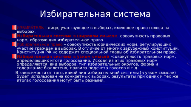 Избирательная система ИЗБИРА́ТЕЛЬ - лицо, участвующее в выборах, имеющее право голоса на выборах. Избирательная система в широком смысле – совокупность правовых норм, образующих избирательное право. Избирательное право – совокупность юридических норм, регулирующих участие граждан в выборах. В отличие от многих зарубежных конституций, Конституция РФ не содержит специальной главы об избирательном праве. Избирательная система в узком смысле –совокупность правовых норм, определяющих итоги голосования. Исходя из этих правовых норм определяются: вид выборов, тип избирательных округов, форма и содержание бюллетеня, правила подсчета голосов и т.д.  В зависимости от того, какой вид избирательной системы (в узком смысле) будет использован на конкретных выборах, результаты при одних и тех же итогах голосования могут быть разными. 