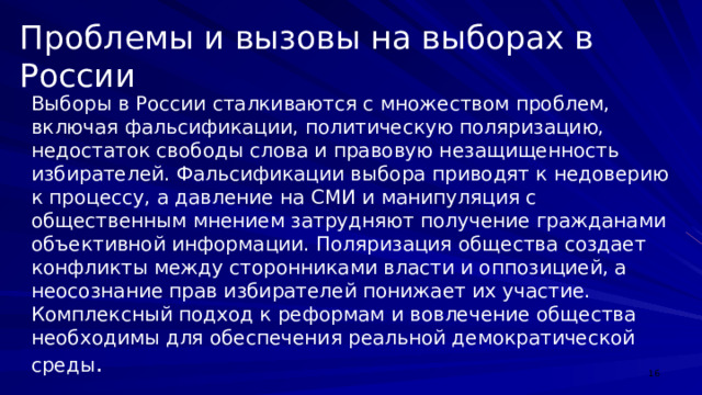 Проблемы и вызовы на выборах в России Выборы в России сталкиваются с множеством проблем, включая фальсификации, политическую поляризацию, недостаток свободы слова и правовую незащищенность избирателей. Фальсификации выбора приводят к недоверию к процессу, а давление на СМИ и манипуляция с общественным мнением затрудняют получение гражданами объективной информации. Поляризация общества создает конфликты между сторонниками власти и оппозицией, а неосознание прав избирателей понижает их участие. Комплексный подход к реформам и вовлечение общества необходимы для обеспечения реальной демократической среды .  