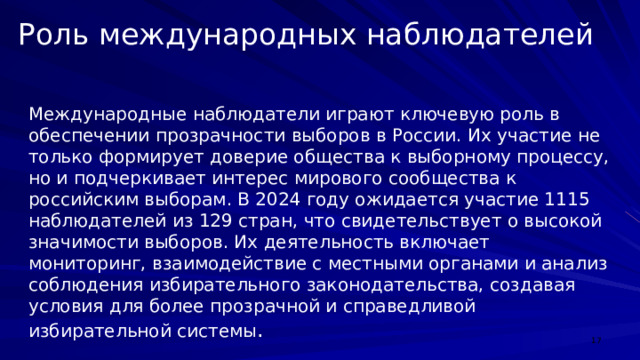 Роль международных наблюдателей Международные наблюдатели играют ключевую роль в обеспечении прозрачности выборов в России. Их участие не только формирует доверие общества к выборному процессу, но и подчеркивает интерес мирового сообщества к российским выборам. В 2024 году ожидается участие 1115 наблюдателей из 129 стран, что свидетельствует о высокой значимости выборов. Их деятельность включает мониторинг, взаимодействие с местными органами и анализ соблюдения избирательного законодательства, создавая условия для более прозрачной и справедливой избирательной системы .  