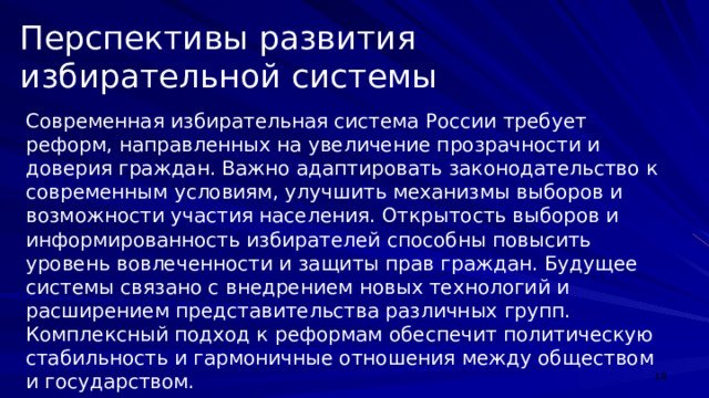 Перспективы развития избирательной системы Современная избирательная система России требует реформ, направленных на увеличение прозрачности и доверия граждан. Важно адаптировать законодательство к современным условиям, улучшить механизмы выборов и возможности участия населения. Открытость выборов и информированность избирателей способны повысить уровень вовлеченности и защиты прав граждан. Будущее системы связано с внедрением новых технологий и расширением представительства различных групп. Комплексный подход к реформам обеспечит политическую стабильность и гармоничные отношения между обществом и государством.  