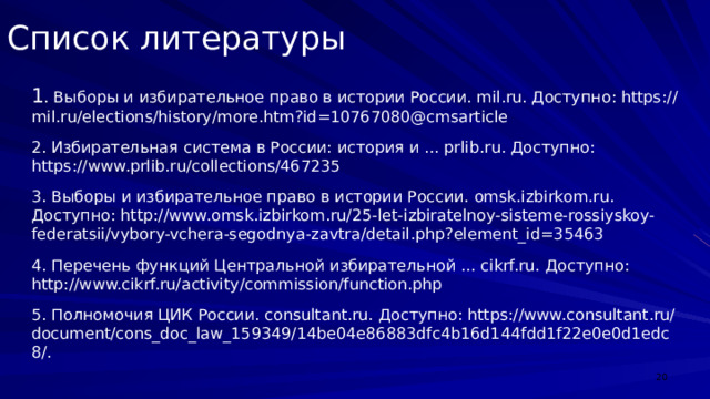Список литературы 1 . Выборы и избирательное право в истории России. mil.ru. Доступно: https://mil.ru/elections/history/more.htm?id=10767080@cmsarticle 2. Избирательная система в России: история и ... prlib.ru. Доступно: https://www.prlib.ru/collections/467235 3. Выборы и избирательное право в истории России. omsk.izbirkom.ru. Доступно: http://www.omsk.izbirkom.ru/25-let-izbiratelnoy-sisteme-rossiyskoy-federatsii/vybory-vchera-segodnya-zavtra/detail.php?element_id=35463 4. Перечень функций Центральной избирательной ... cikrf.ru. Доступно: http://www.cikrf.ru/activity/commission/function.php 5. Полномочия ЦИК России. consultant.ru. Доступно: https://www.consultant.ru/document/cons_doc_law_159349/14be04e86883dfc4b16d144fdd1f22e0e0d1edc8/.  